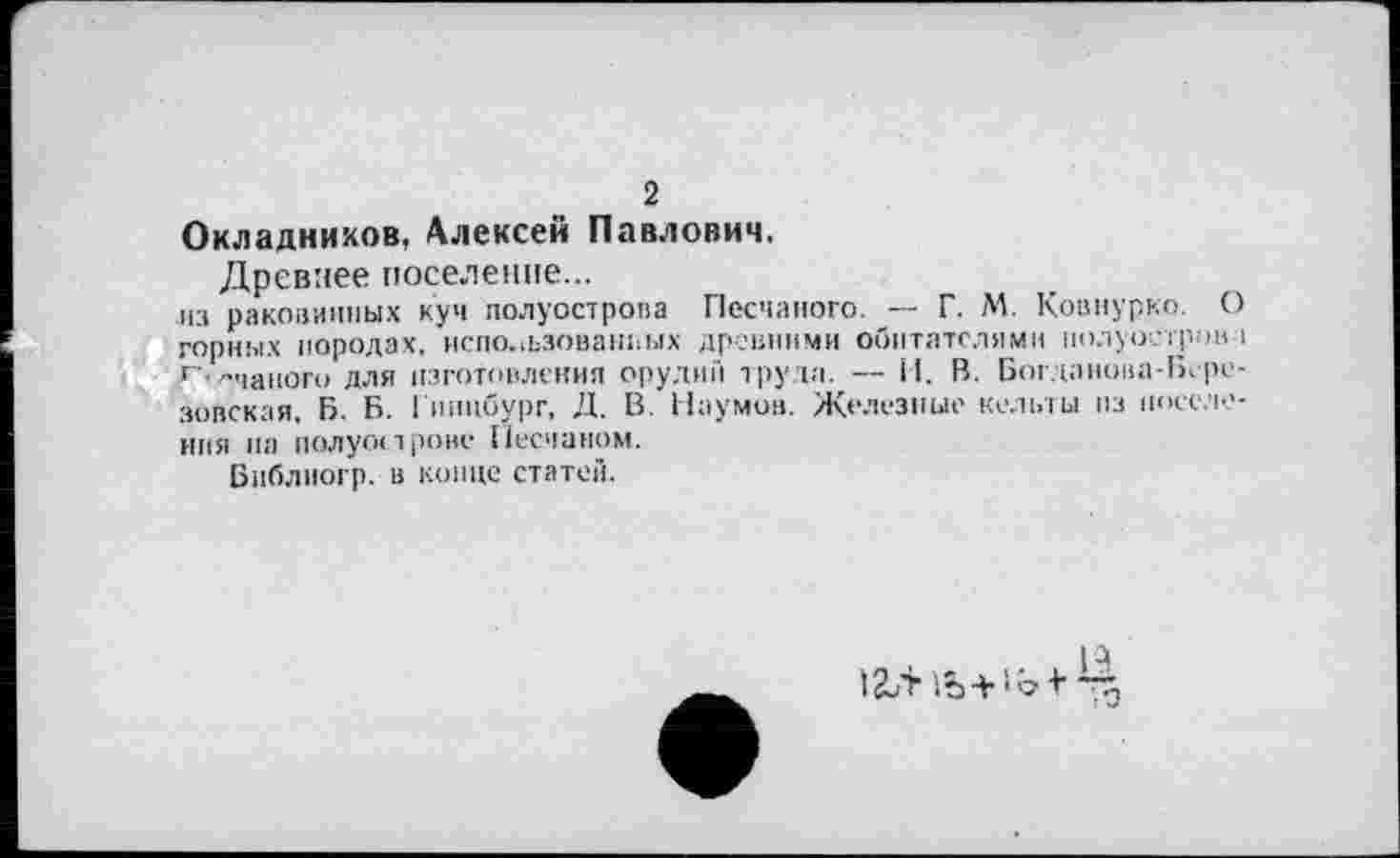 ﻿2
Окладников, Алексей Павлович.
Древнее поселение...
из раковинных куч полуострова Песчаного. — Г. М. Ковнурко. О горных породах, использованных древними обитателями полуостров і г'—такого для изготовления оруднії труда. — il. В. Бог дапона-Березовская, Б. Б. Гпнцбург, Д. В. Наумов. Железные кельты из поселения на полуострове Песчаном.
Бпблиогр. в конце статей.
ï2UTiô + ‘‘bf~5